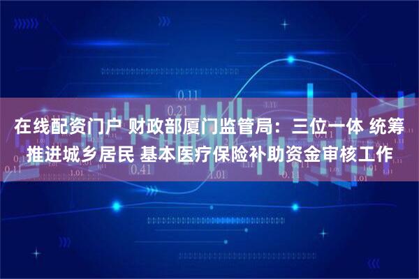 在线配资门户 财政部厦门监管局：三位一体 统筹推进城乡居民 基本医疗保险补助资金审核工作