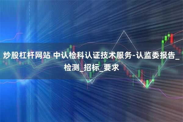 炒股杠杆网站 中认检科认证技术服务-认监委报告_检测_招标_要求