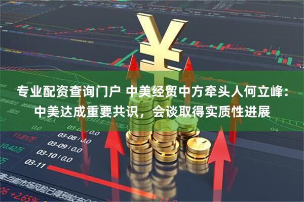 专业配资查询门户 中美经贸中方牵头人何立峰：中美达成重要共识，会谈取得实质性进展