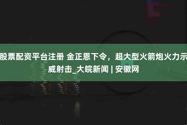 股票配资平台注册 金正恩下令，超大型火箭炮火力示威射击_大皖新闻 | 安徽网