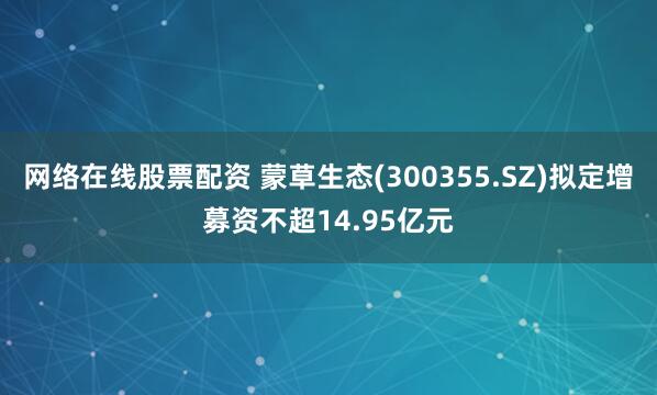 网络在线股票配资 蒙草生态(300355.SZ)拟定增募资不超14.95亿元