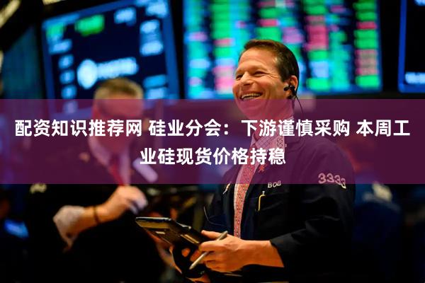 配资知识推荐网 硅业分会：下游谨慎采购 本周工业硅现货价格持稳
