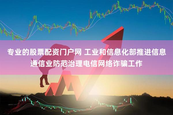 专业的股票配资门户网 工业和信息化部推进信息通信业防范治理电信网络诈骗工作