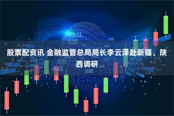 股票配资讯 金融监管总局局长李云泽赴新疆、陕西调研