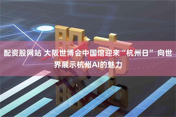 配资股网站 大阪世博会中国馆迎来“杭州日” 向世界展示杭州AI的魅力