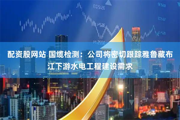 配资股网站 国缆检测：公司将密切跟踪雅鲁藏布江下游水电工程建设需求