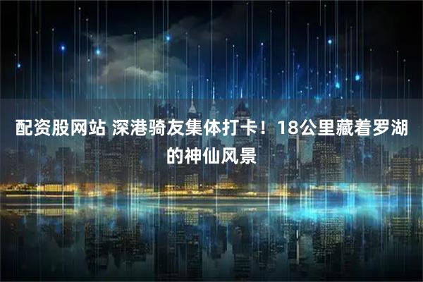配资股网站 深港骑友集体打卡！18公里藏着罗湖的神仙风景