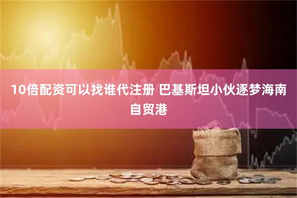 10倍配资可以找谁代注册 巴基斯坦小伙逐梦海南自贸港