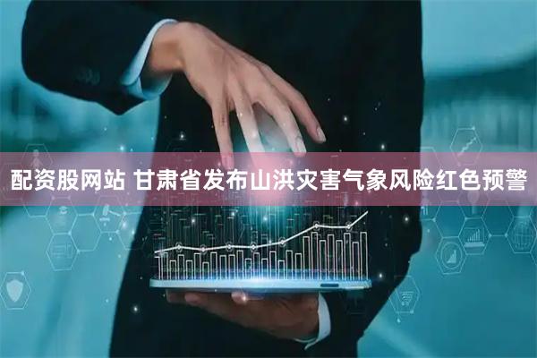 配资股网站 甘肃省发布山洪灾害气象风险红色预警