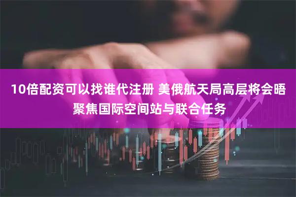 10倍配资可以找谁代注册 美俄航天局高层将会晤 聚焦国际空间站与联合任务