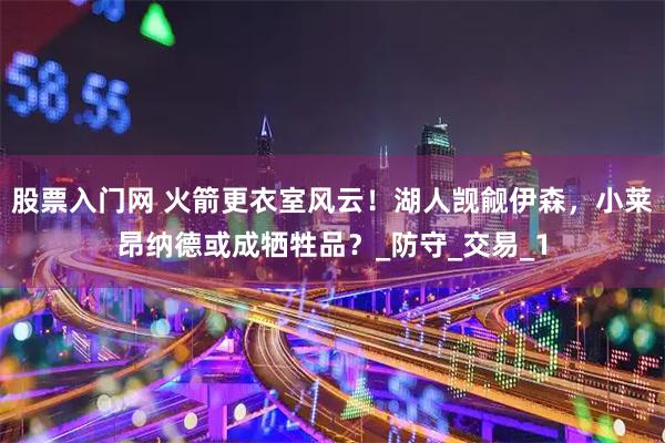 股票入门网 火箭更衣室风云！湖人觊觎伊森，小莱昂纳德或成牺牲品？_防守_交易_1