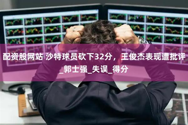 配资股网站 沙特球员砍下32分，王俊杰表现遭批评_郭士强_失误_得分