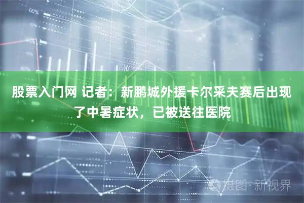 股票入门网 记者：新鹏城外援卡尔采夫赛后出现了中暑症状，已被送往医院