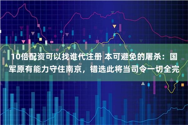 10倍配资可以找谁代注册 本可避免的屠杀：国军原有能力守住南京，错选此将当司令一切全完