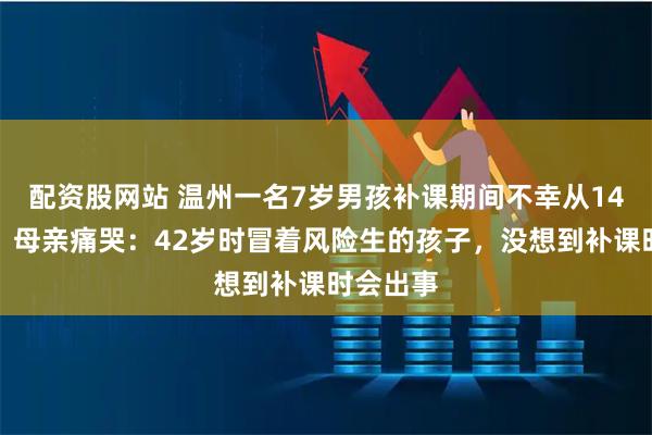配资股网站 温州一名7岁男孩补课期间不幸从14楼坠亡，母亲痛哭：42岁时冒着风险生的孩子，没想到补课时会出事