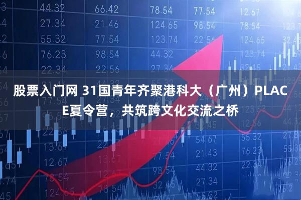 股票入门网 31国青年齐聚港科大（广州）PLACE夏令营，共筑跨文化交流之桥