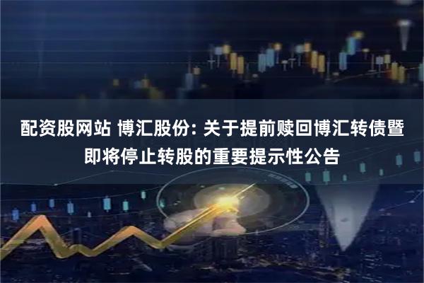 配资股网站 博汇股份: 关于提前赎回博汇转债暨即将停止转股的重要提示性公告