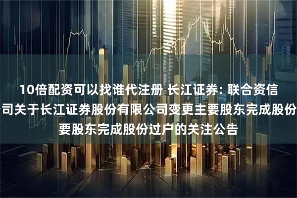 10倍配资可以找谁代注册 长江证券: 联合资信评估股份有限公司关于长江证券股份有限公司变更主要股东完成股份过户的关注公告