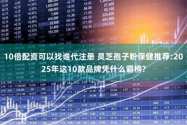 10倍配资可以找谁代注册 灵芝孢子粉保健推荐:2025年这10款品牌凭什么霸榜?