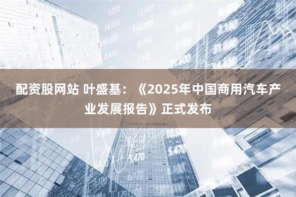 配资股网站 叶盛基：《2025年中国商用汽车产业发展报告》正式发布