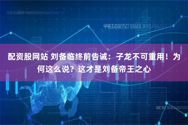 配资股网站 刘备临终前告诫：子龙不可重用！为何这么说？这才是刘备帝王之心