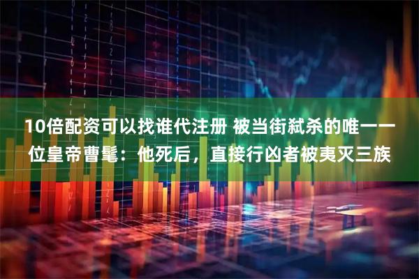 10倍配资可以找谁代注册 被当街弑杀的唯一一位皇帝曹髦：他死后，直接行凶者被夷灭三族