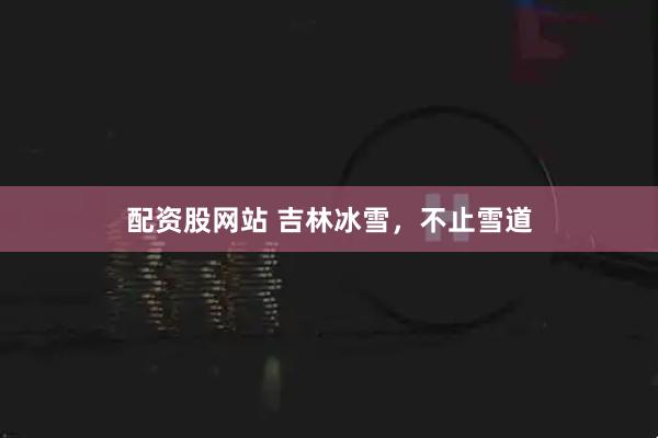 配资股网站 吉林冰雪，不止雪道