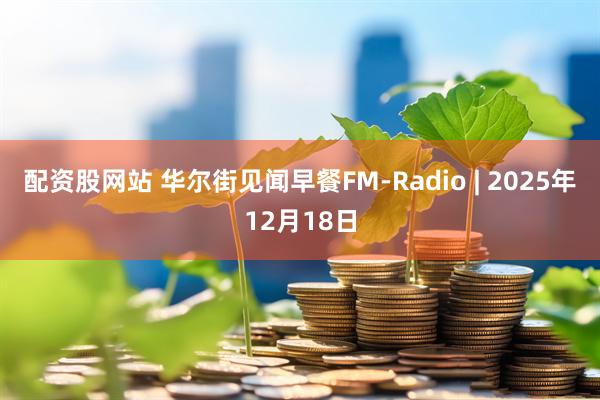 配资股网站 华尔街见闻早餐FM-Radio | 2025年12月18日